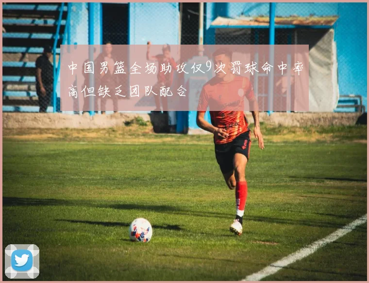 中国男篮全场助攻仅9次罚球命中率高但缺乏团队配合