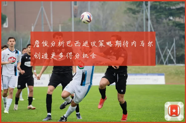 詹俊分析巴西进攻策略期待内马尔创造更多得分机会