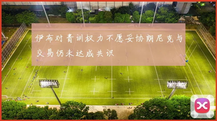 伊布对青训权力不愿妥协朗尼克与交易仍未达成共识