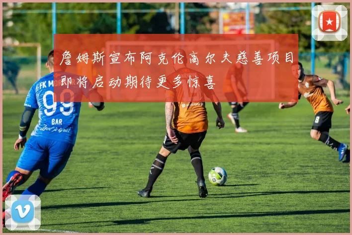 詹姆斯宣布阿克伦高尔夫慈善项目即将启动期待更多惊喜
