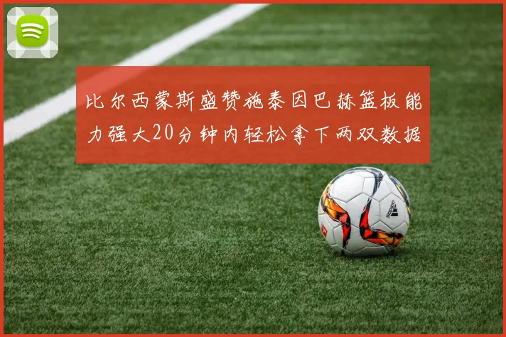 比尔西蒙斯盛赞施泰因巴赫篮板能力强大20分钟内轻松拿下两双数据