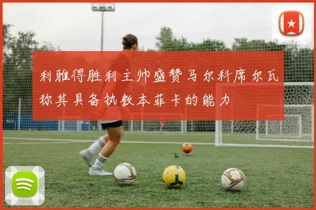 利雅得胜利主帅盛赞马尔科席尔瓦称其具备执教本菲卡的能力