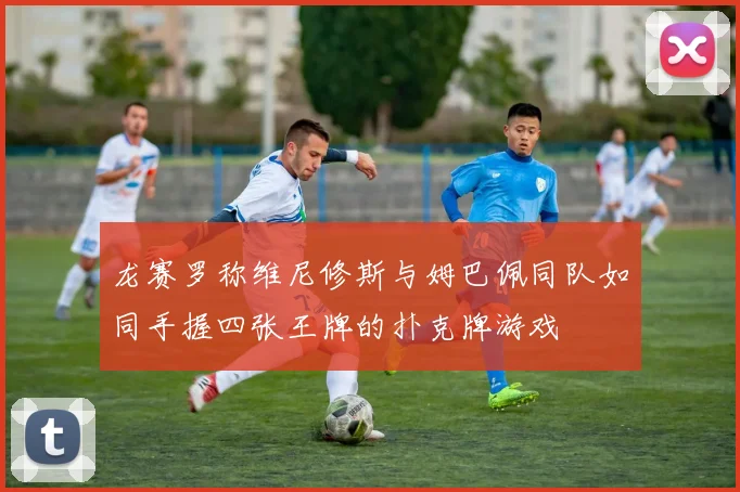 龙赛罗称维尼修斯与姆巴佩同队如同手握四张王牌的扑克牌游戏