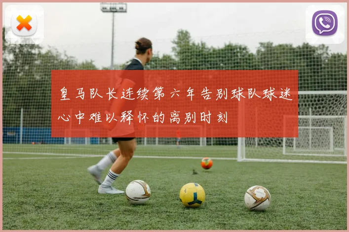 皇马队长连续第六年告别球队球迷心中难以释怀的离别时刻