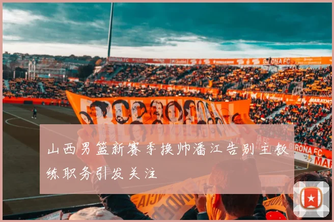 山西男篮新赛季换帅潘江告别主教练职务引发关注