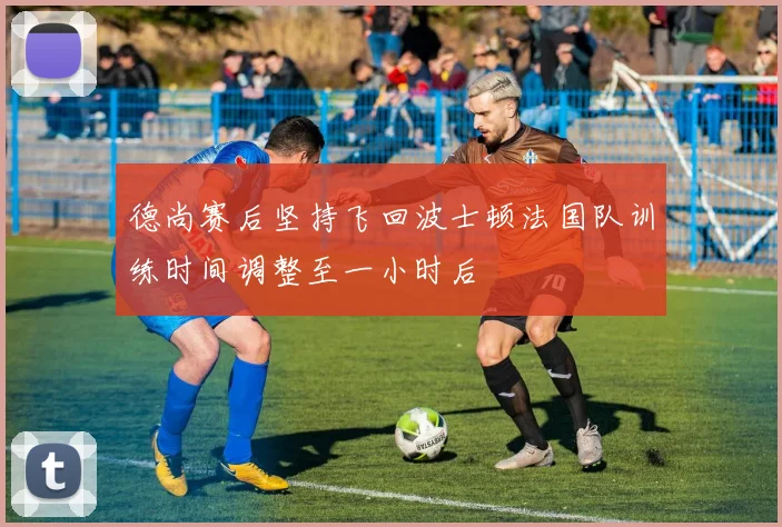 德尚赛后坚持飞回波士顿法国队训练时间调整至一小时后