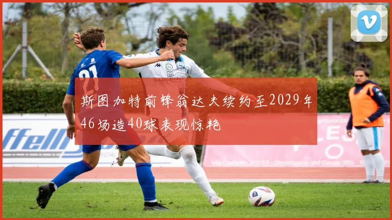 斯图加特前锋翁达夫续约至2029年46场造40球表现惊艳