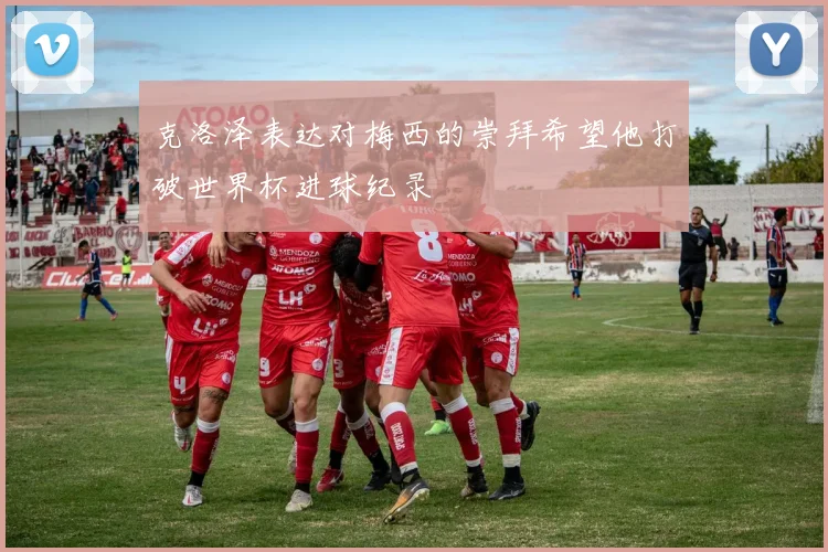 克洛泽表达对梅西的崇拜希望他打破世界杯进球纪录
