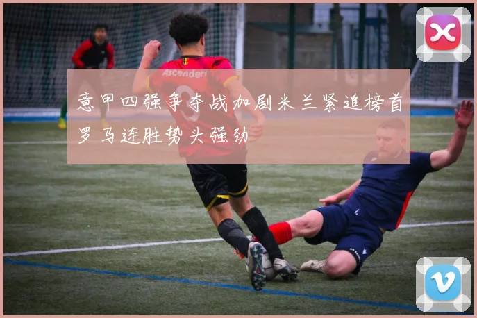 意甲四强争夺战加剧米兰紧追榜首罗马连胜势头强劲