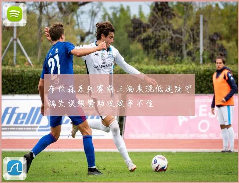 布伦森系列赛前三场表现低迷防守端失误频繁助攻效率不佳