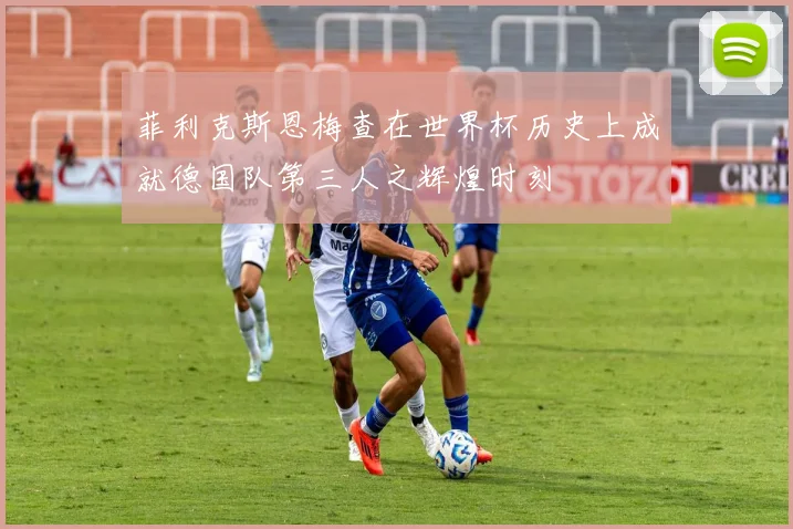 菲利克斯恩梅查在世界杯历史上成就德国队第三人之辉煌时刻