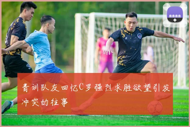 青训队友回忆C罗强烈求胜欲望引发冲突的往事