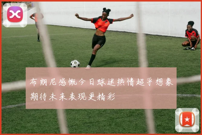 布朗尼感慨今日球迷热情超乎想象期待未来表现更精彩