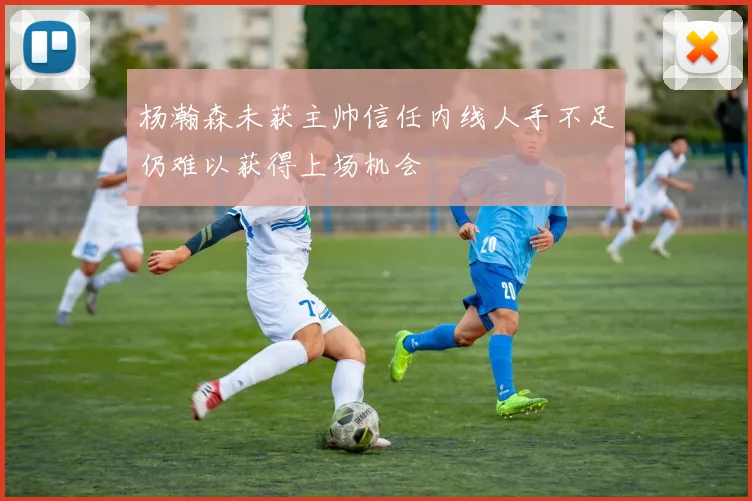 杨瀚森未获主帅信任内线人手不足仍难以获得上场机会